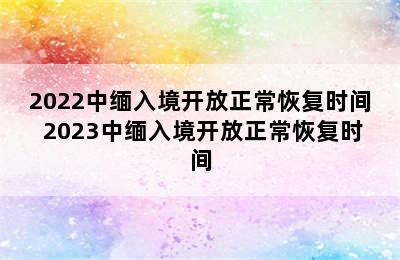 2022中缅入境开放正常恢复时间 2023中缅入境开放正常恢复时间